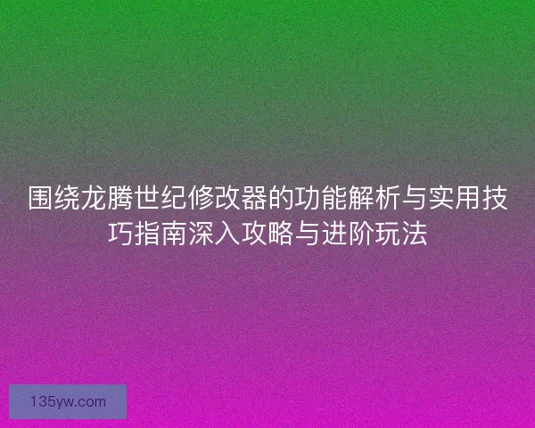 围绕龙腾世纪修改器的功能解析与实用技巧指南深入攻略与进阶玩法